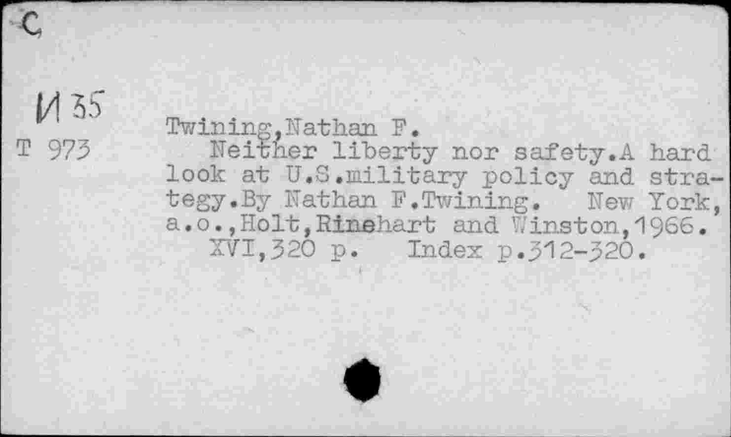 ﻿1/1 ss
T 973
Twining,Nathan F.
Neither liberty nor safety.A hard look at U.S.military policy and strategy.By Nathan F.Twining. Nev? York, a.o.,Holt,Rinehart and Winston,1966.
XVI,320 p. Index p.312-320.